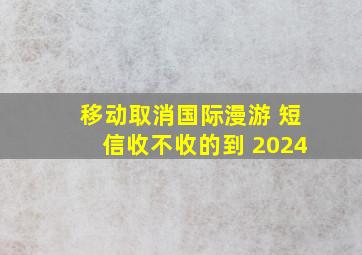 移动取消国际漫游 短信收不收的到 2024